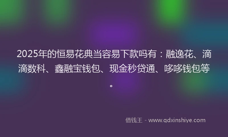 2025年的恒易花典当容易下款吗有：融逸花、滴滴数科、鑫融宝钱包、现金秒贷通、哆哆钱包等。
