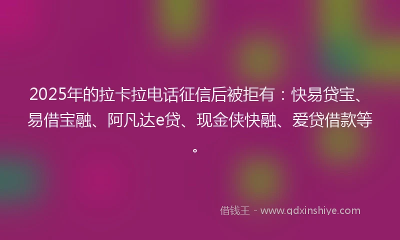 2025年的拉卡拉电话征信后被拒有：快易贷宝、易借宝融、阿凡达e贷、现金侠快融、爱贷借款等。