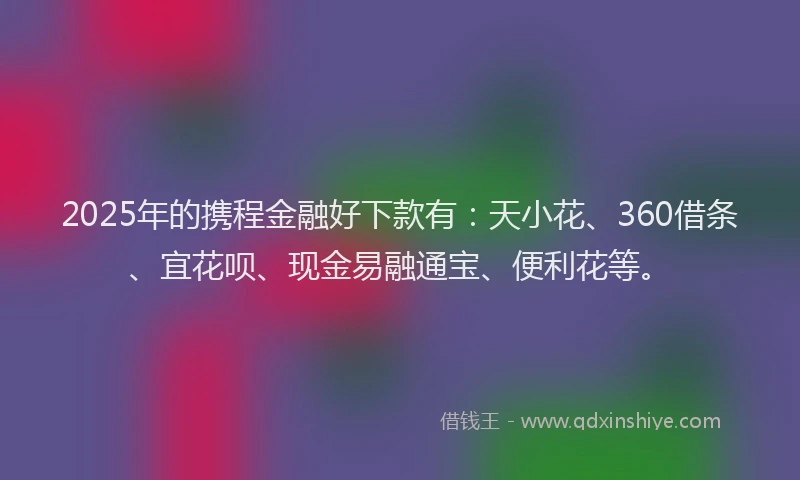 2025年的携程金融好下款有：天小花、360借条、宜花呗、现金易融通宝、便利花等。