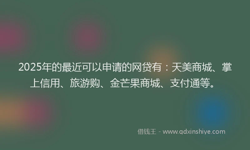 2025年的最近可以申请的网贷有：天美商城、掌上信用、旅游购、金芒果商城、支付通等。