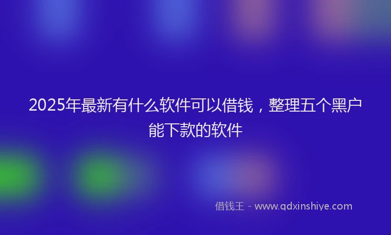 2025年最新有什么软件可以借钱，整理五个黑户能下款的软件