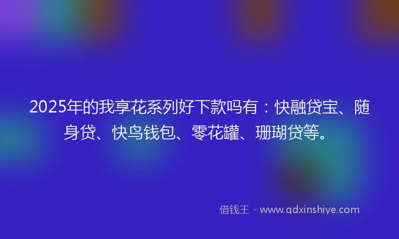 2025年的我享花系列好下款吗有：快融贷宝、随身贷、快鸟钱包、零花罐、珊瑚贷等。