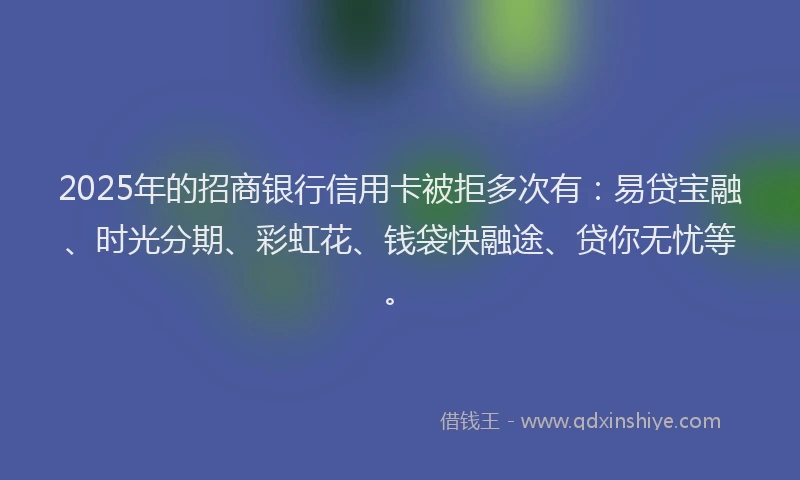 2025年的招商银行信用卡被拒多次有：易贷宝融、时光分期、彩虹花、钱袋快融途、贷你无忧等。