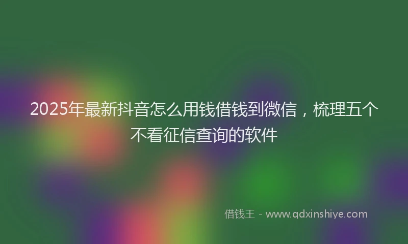 2025年最新抖音怎么用钱借钱到微信，梳理五个不看征信查询的软件