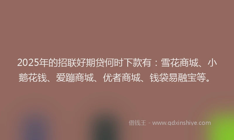 2025年的招联好期贷何时下款有：雪花商城、小鹅花钱、爱蹦商城、优者商城、钱袋易融宝等。