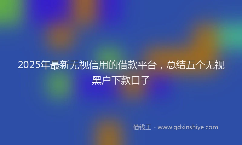 2025年最新无视信用的借款平台，总结五个无视黑户下款口子