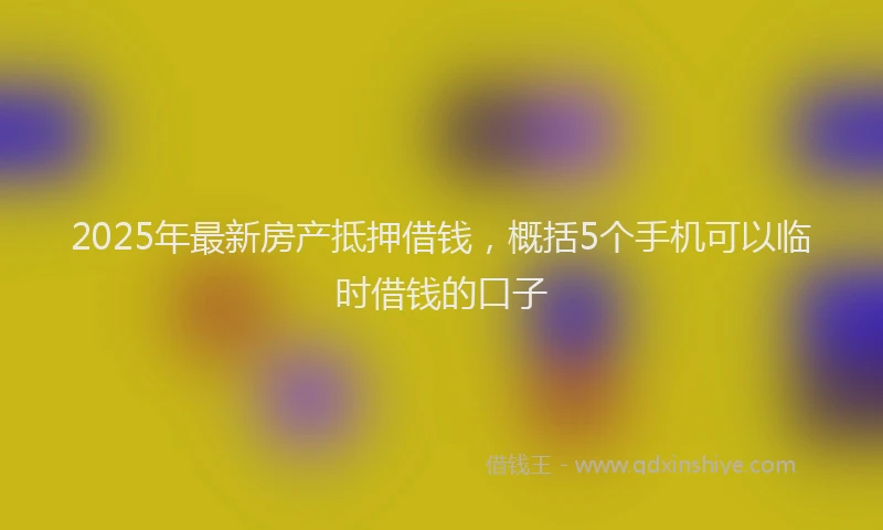 2025年最新房产抵押借钱，概括5个手机可以临时借钱的口子