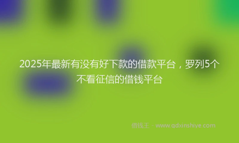 2025年最新有没有好下款的借款平台，罗列5个不看征信的借钱平台