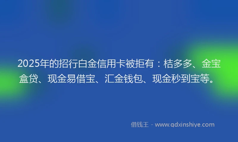 2025年的招行白金信用卡被拒有：桔多多、金宝盒贷、现金易借宝、汇金钱包、现金秒到宝等。
