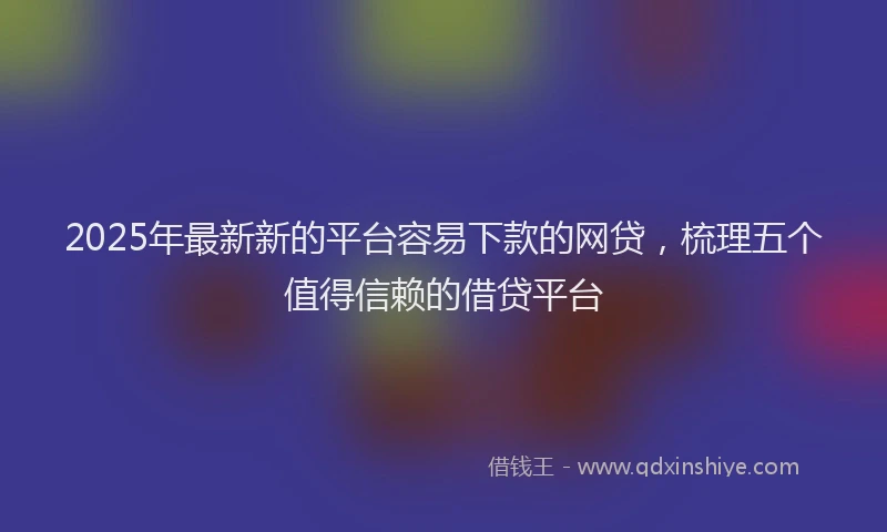 2025年最新新的平台容易下款的网贷，梳理五个值得信赖的借贷平台