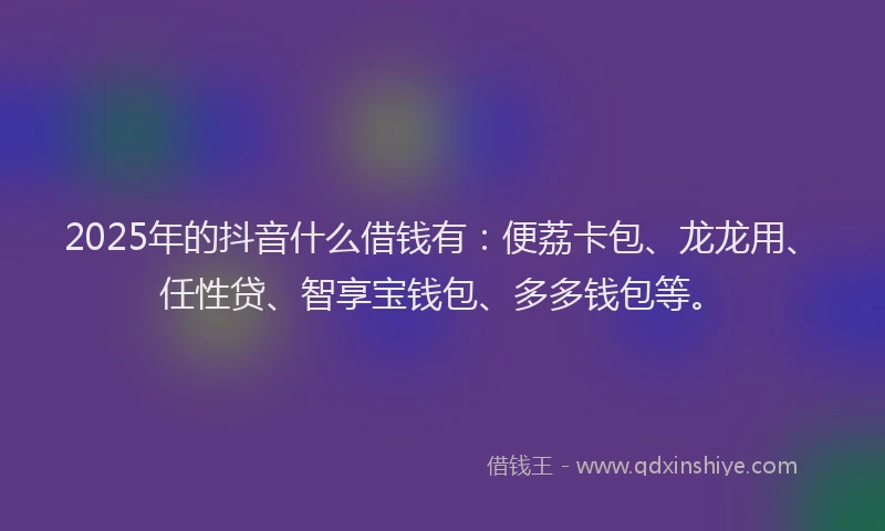 2025年的抖音什么借钱有：便荔卡包、龙龙用、任性贷、智享宝钱包、多多钱包等。