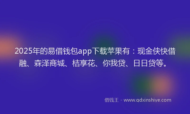 2025年的易借钱包app下载苹果有：现金侠快借融、森泽商城、桔享花、你我贷、日日贷等。