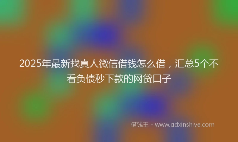 2025年最新找真人微信借钱怎么借，汇总5个不看负债秒下款的网贷口子