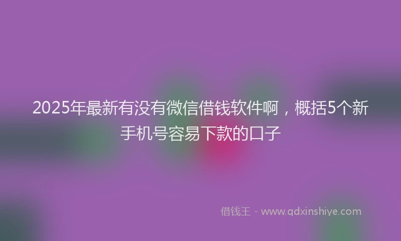 2025年最新有没有微信借钱软件啊，概括5个新手机号容易下款的口子