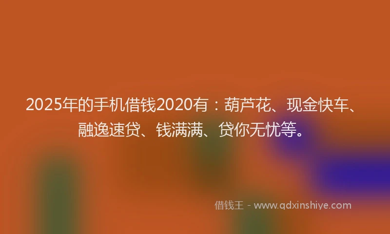 2025年的手机借钱2020有：葫芦花、现金快车、融逸速贷、钱满满、贷你无忧等。