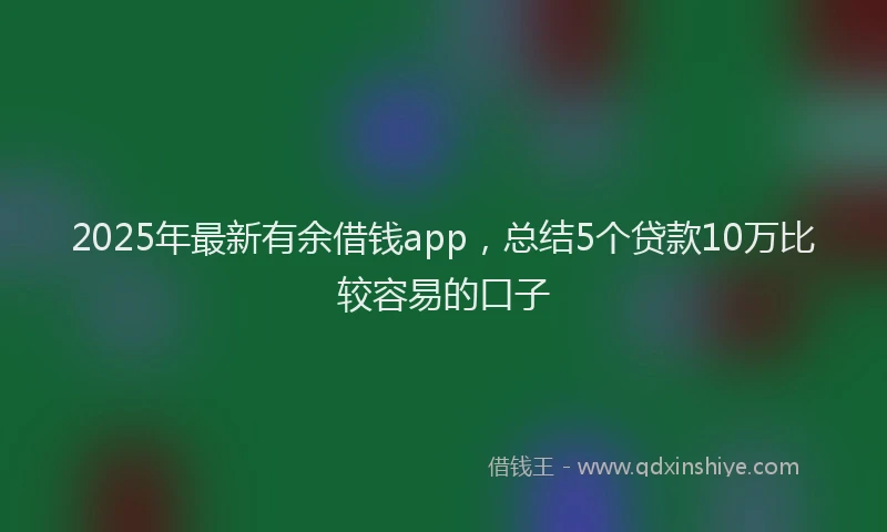2025年最新有余借钱app，总结5个贷款10万比较容易的口子