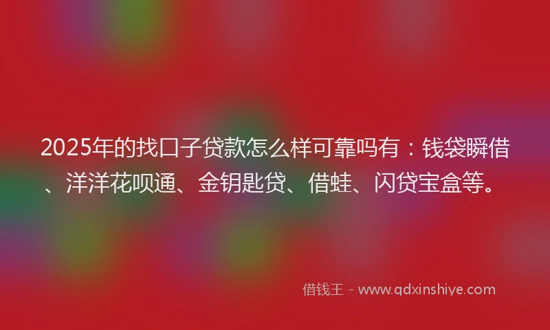 2025年的找口子贷款怎么样可靠吗有：钱袋瞬借、洋洋花呗通、金钥匙贷、借蛙、闪贷宝盒等。
