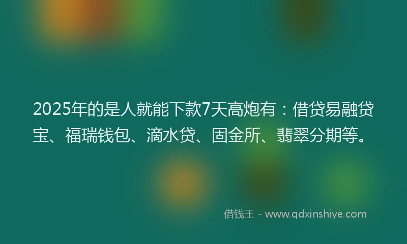 2025年的是人就能下款7天高炮有：借贷易融贷宝、福瑞钱包、滴水贷、固金所、翡翠分期等。