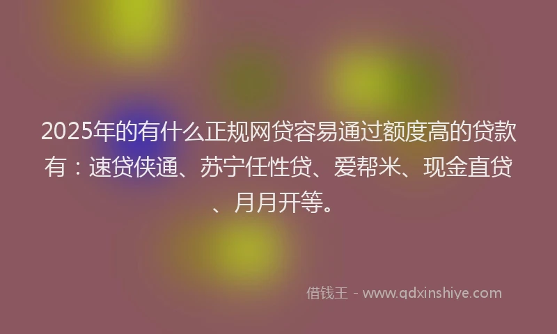 2025年的有什么正规网贷容易通过额度高的贷款有：速贷侠通、苏宁任性贷、爱帮米、现金直贷、月月开等。