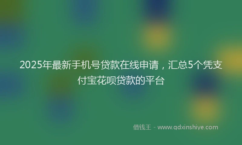 2025年最新手机号贷款在线申请，汇总5个凭支付宝花呗贷款的平台