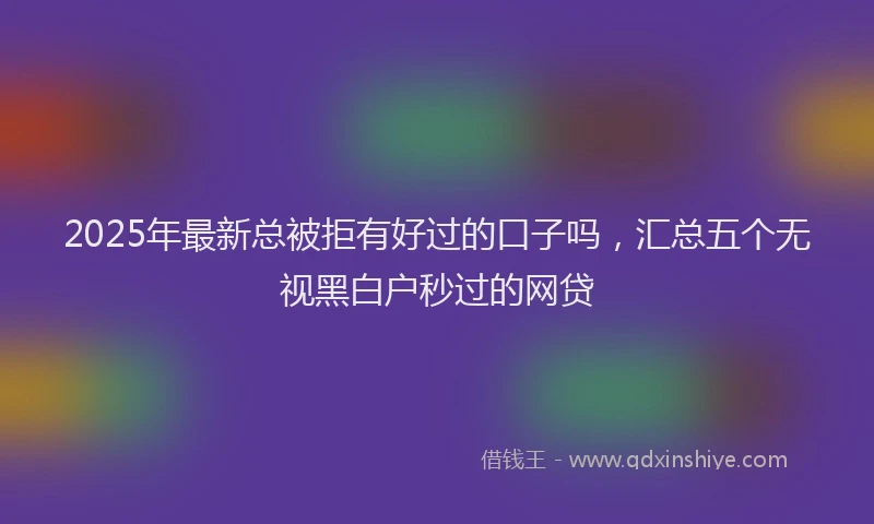 2025年最新总被拒有好过的口子吗，汇总五个无视黑白户秒过的网贷