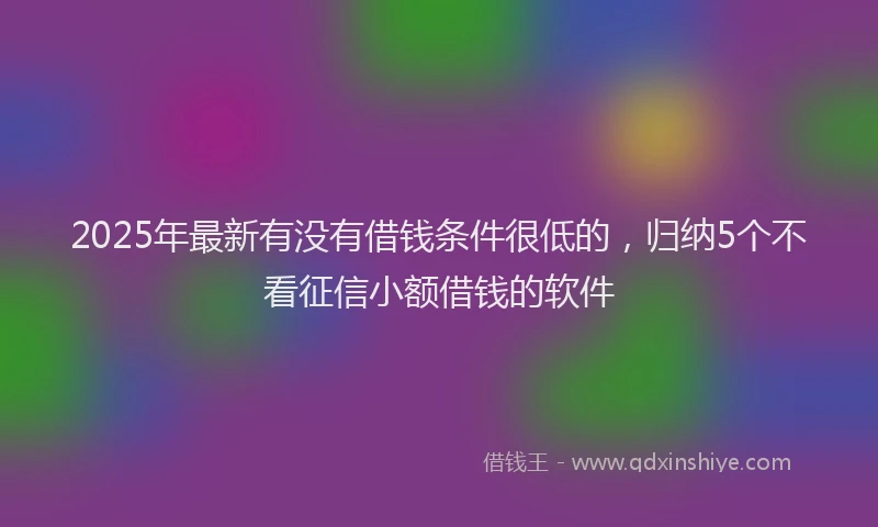 2025年最新有没有借钱条件很低的，归纳5个不看征信小额借钱的软件