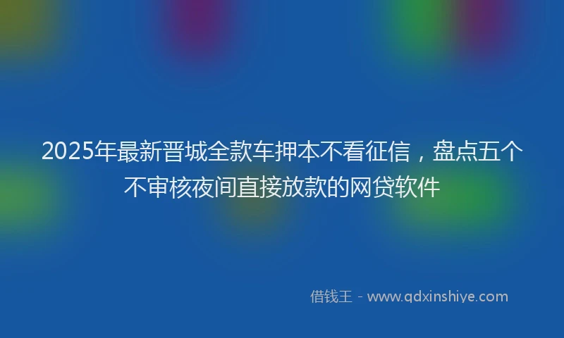 2025年最新晋城全款车押本不看征信，盘点五个不审核夜间直接放款的网贷软件