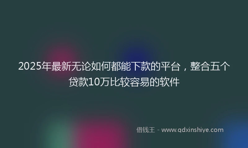 2025年最新无论如何都能下款的平台，整合五个贷款10万比较容易的软件