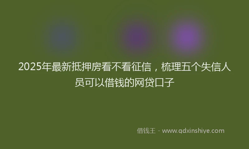 2025年最新抵押房看不看征信，梳理五个失信人员可以借钱的网贷口子
