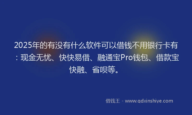 2025年的有没有什么软件可以借钱不用银行卡有：现金无忧、快快易借、融通宝Pro钱包、借款宝快融、省呗等。