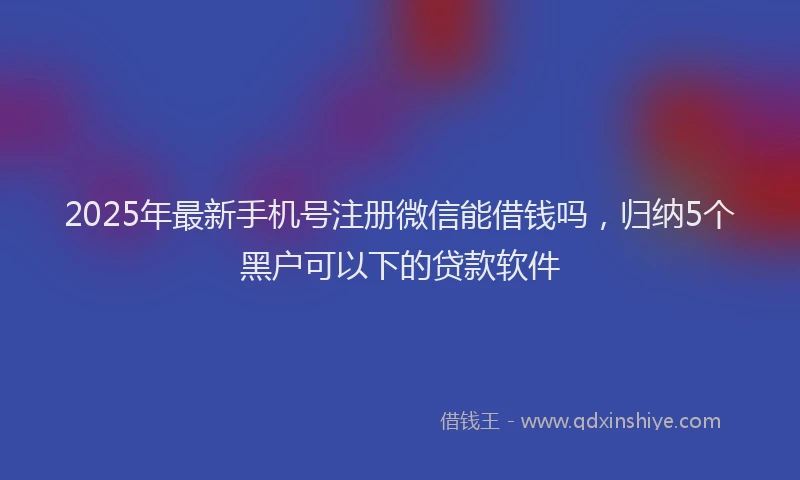 2025年最新手机号注册微信能借钱吗，归纳5个黑户可以下的贷款软件