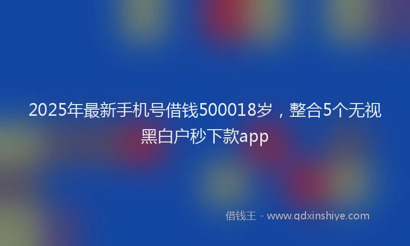2025年最新手机号借钱500018岁，整合5个无视黑白户秒下款app