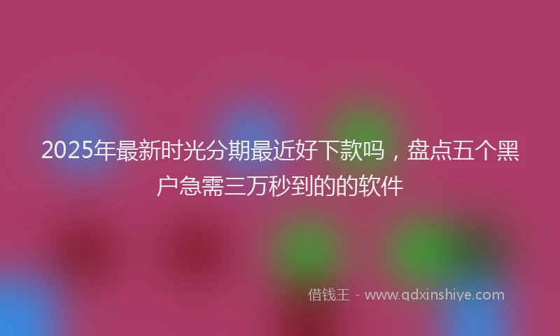 2025年最新时光分期最近好下款吗，盘点五个黑户急需三万秒到的的软件