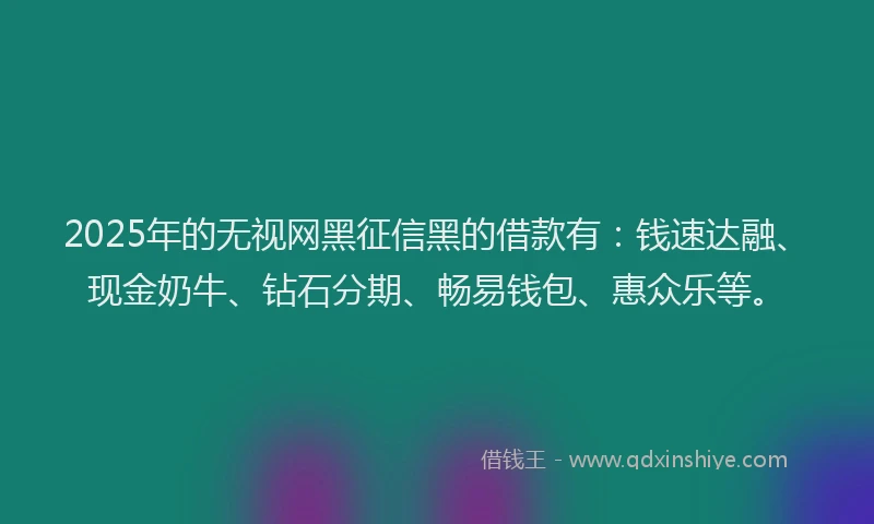 2025年的无视网黑征信黑的借款有：钱速达融、现金奶牛、钻石分期、畅易钱包、惠众乐等。