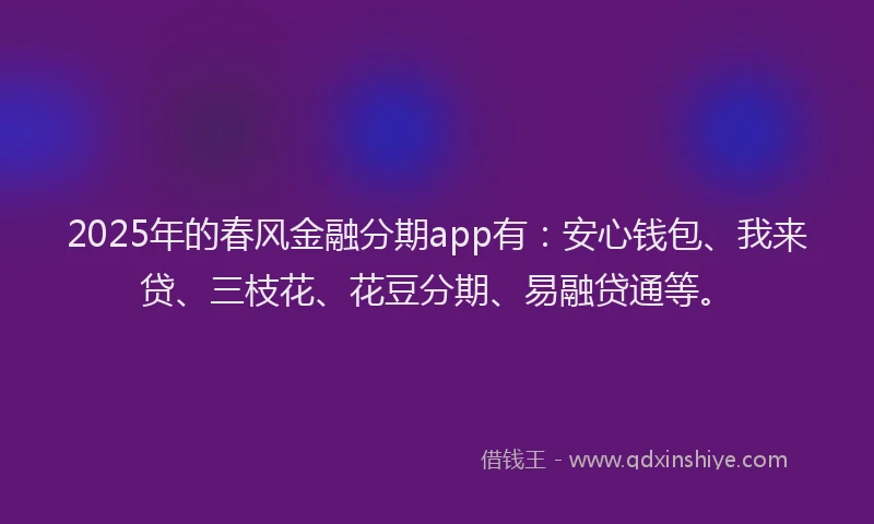 2025年的春风金融分期app有：安心钱包、我来贷、三枝花、花豆分期、易融贷通等。