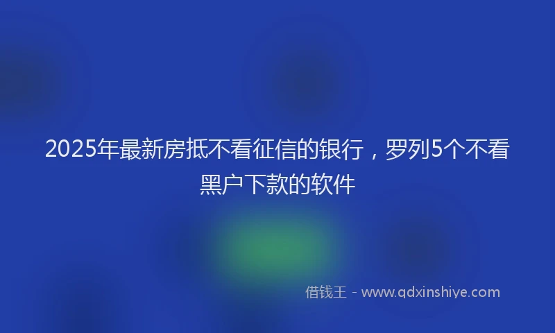 2025年最新房抵不看征信的银行，罗列5个不看黑户下款的软件