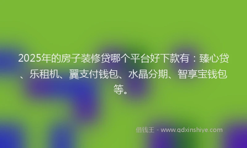 2025年的房子装修贷哪个平台好下款有：臻心贷、乐租机、翼支付钱包、水晶分期、智享宝钱包等。