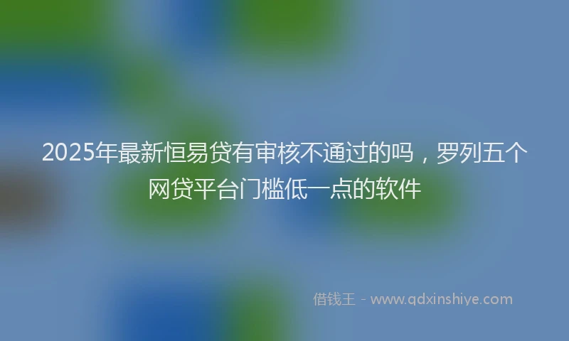 2025年最新恒易贷有审核不通过的吗，罗列五个网贷平台门槛低一点的软件