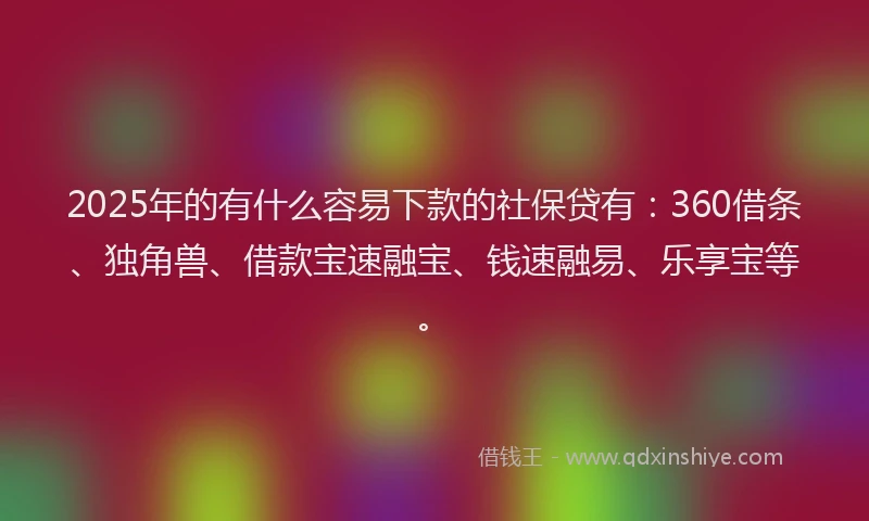 2025年的有什么容易下款的社保贷有：360借条、独角兽、借款宝速融宝、钱速融易、乐享宝等。