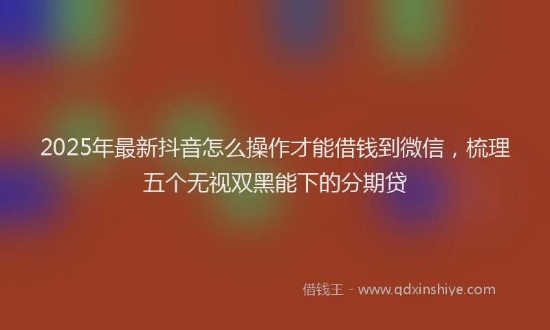 2025年最新抖音怎么操作才能借钱到微信，梳理五个无视双黑能下的分期贷