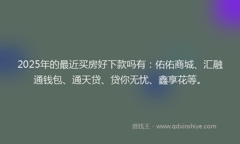 2025年的最近买房好下款吗有：佑佑商城、汇融通钱包、通天贷、贷你无忧、鑫享花等。