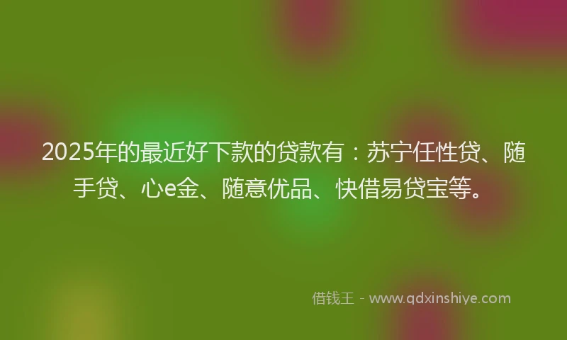 2025年的最近好下款的贷款有：苏宁任性贷、随手贷、心e金、随意优品、快借易贷宝等。