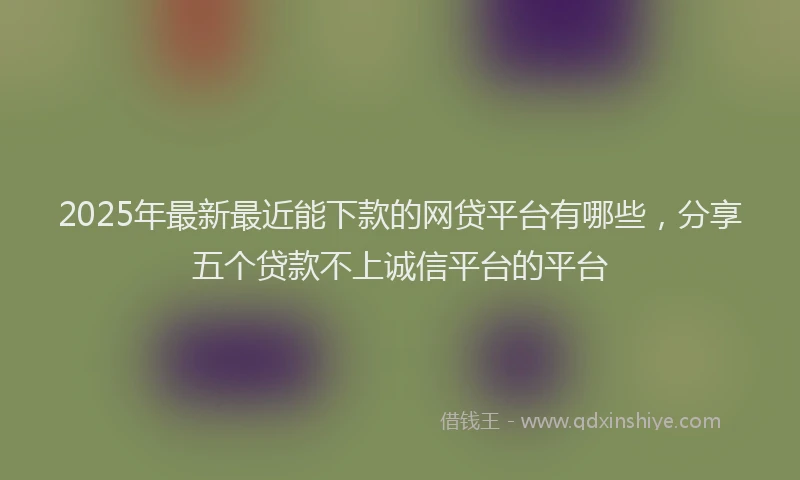 2025年最新最近能下款的网贷平台有哪些，分享五个贷款不上诚信平台的平台