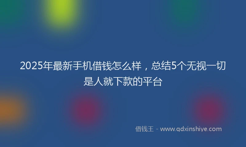 2025年最新手机借钱怎么样，总结5个无视一切是人就下款的平台