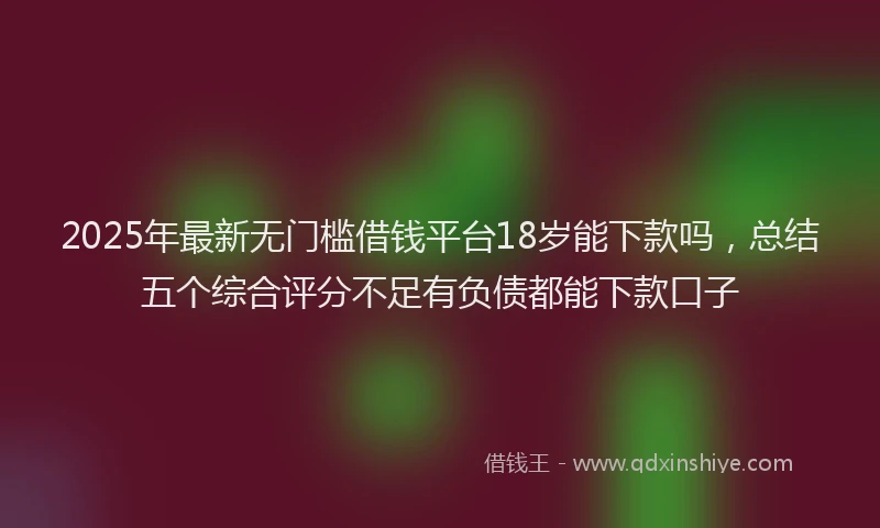 2025年最新无门槛借钱平台18岁能下款吗，总结五个综合评分不足有负债都能下款口子