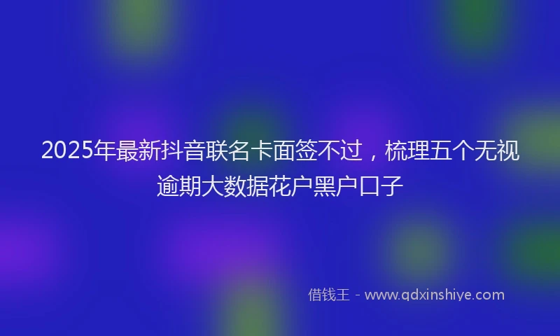 2025年最新抖音联名卡面签不过，梳理五个无视逾期大数据花户黑户口子