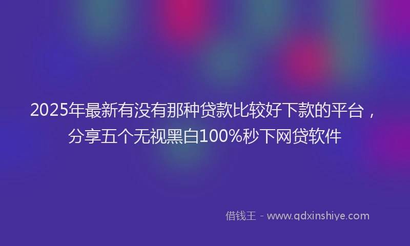 2025年最新有没有那种贷款比较好下款的平台，分享五个无视黑白100%秒下网贷软件