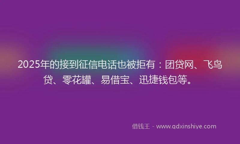 2025年的接到征信电话也被拒有：团贷网、飞鸟贷、零花罐、易借宝、迅捷钱包等。