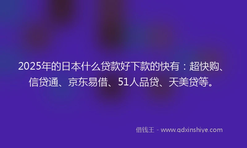 2025年的日本什么贷款好下款的快有：超快购、信贷通、京东易借、51人品贷、天美贷等。