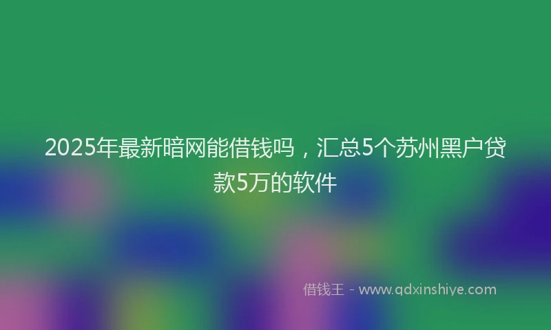 2025年最新暗网能借钱吗，汇总5个苏州黑户贷款5万的软件